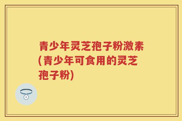 青少年灵芝孢子粉激素(青少年可食用的灵芝孢子粉)