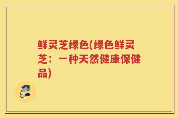 鲜灵芝绿色(绿色鲜灵芝：一种天然健康保健品)