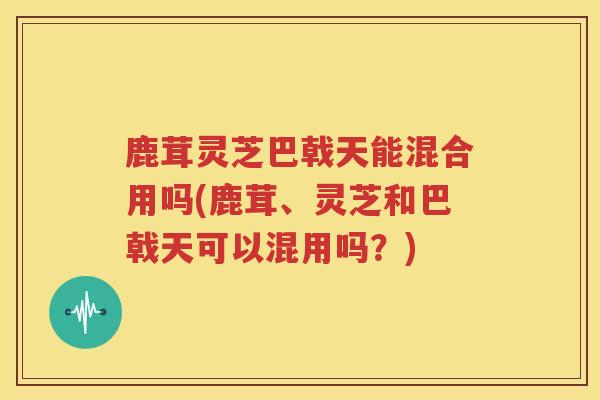 鹿茸灵芝巴戟天能混合用吗(鹿茸、灵芝和巴戟天可以混用吗？)