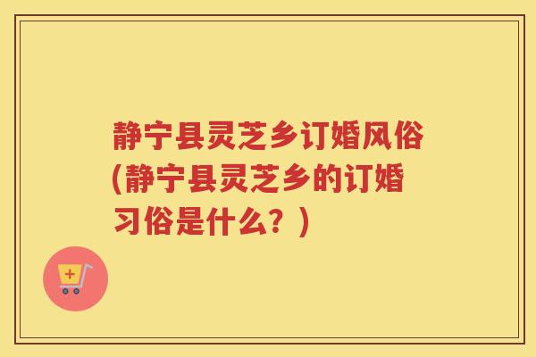 静宁县灵芝乡订婚风俗(静宁县灵芝乡的订婚习俗是什么？)
