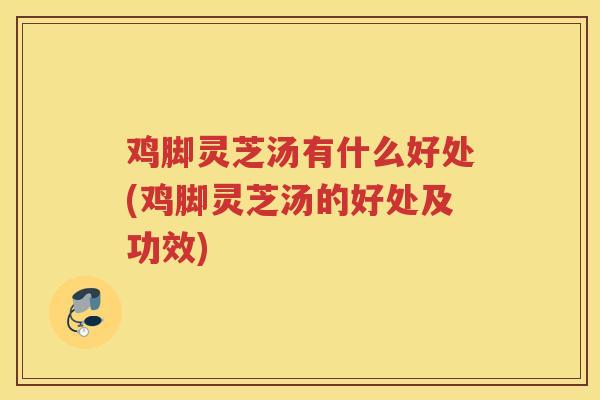 鸡脚灵芝汤有什么好处(鸡脚灵芝汤的好处及功效)