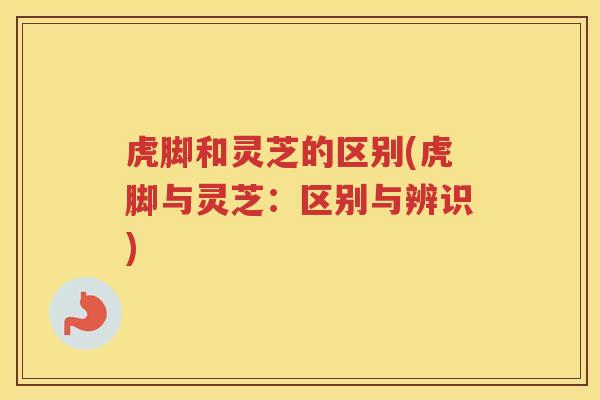 虎脚和灵芝的区别(虎脚与灵芝：区别与辨识)