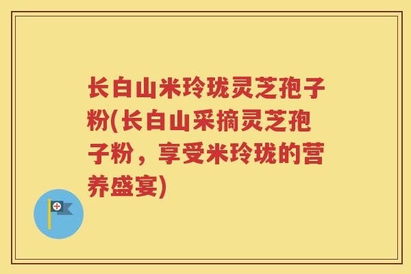 长白山米玲珑灵芝孢子粉(长白山采摘灵芝孢子粉，享受米玲珑的营养盛宴)