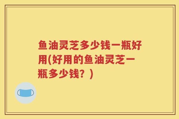 鱼油灵芝多少钱一瓶好用(好用的鱼油灵芝一瓶多少钱？)