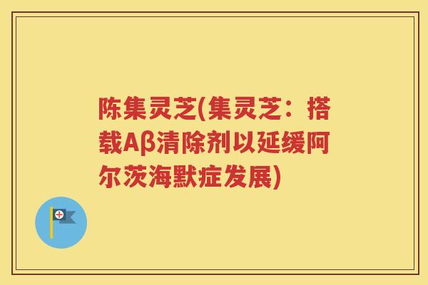 陈集灵芝(集灵芝：搭载Aβ清除剂以延缓阿尔茨海默症发展)