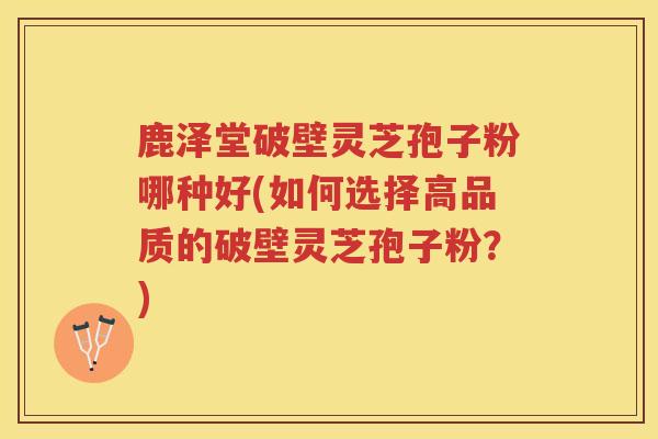 鹿泽堂破壁灵芝孢子粉哪种好(如何选择高品质的破壁灵芝孢子粉？)