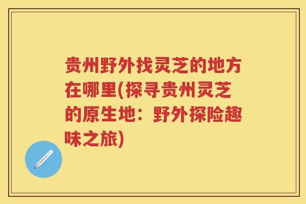 贵州野外找灵芝的地方在哪里(探寻贵州灵芝的原生地：野外探险趣味之旅)
