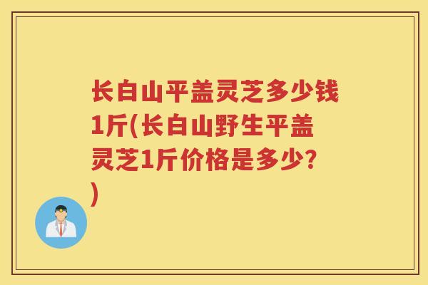 长白山平盖灵芝多少钱1斤(长白山野生平盖灵芝1斤价格是多少？)