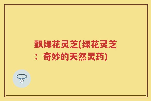 飘绿花灵芝(绿花灵芝：奇妙的天然灵药)