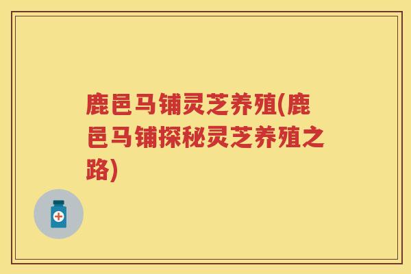 鹿邑马铺灵芝养殖(鹿邑马铺探秘灵芝养殖之路)