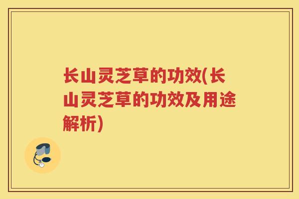 长山灵芝草的功效(长山灵芝草的功效及用途解析)