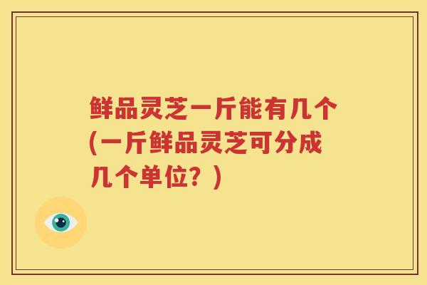 鲜品灵芝一斤能有几个(一斤鲜品灵芝可分成几个单位？)