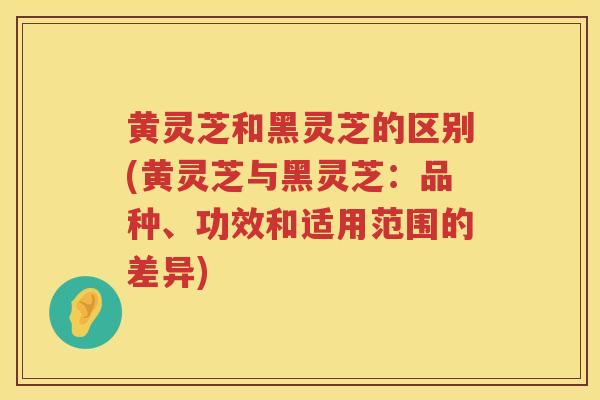 黄灵芝和黑灵芝的区别(黄灵芝与黑灵芝：品种、功效和适用范围的差异)