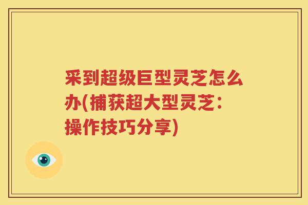 采到超级巨型灵芝怎么办(捕获超大型灵芝：操作技巧分享)