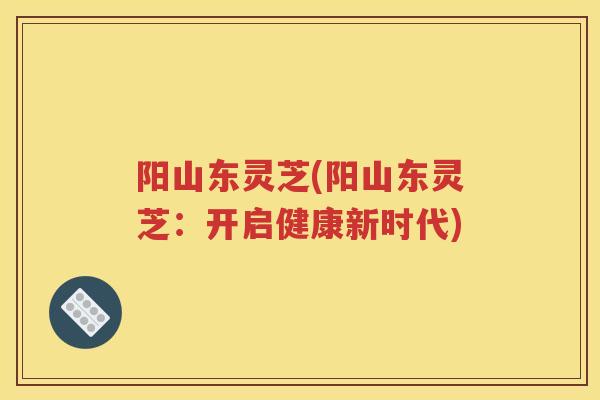 阳山东灵芝(阳山东灵芝:开启健康新时代) 阳山东灵芝(阳山东灵芝:开启健康新时代)