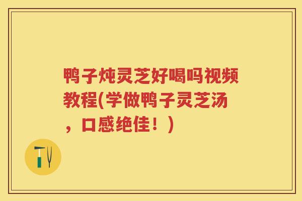 鸭子炖灵芝好喝吗视频教程(学做鸭子灵芝汤，口感绝佳！)