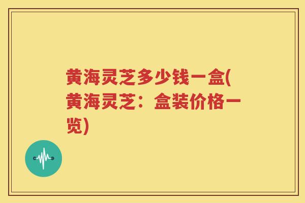 黄海灵芝多少钱一盒(黄海灵芝：盒装价格一览)
