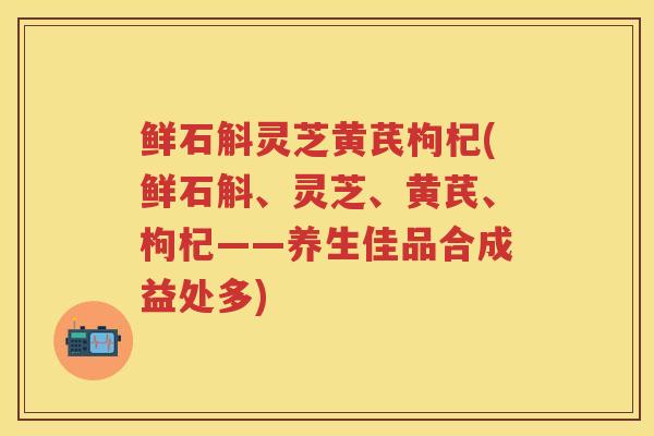 鲜石斛灵芝黄芪枸杞(鲜石斛、灵芝、黄芪、枸杞——养生佳品合成益处多)