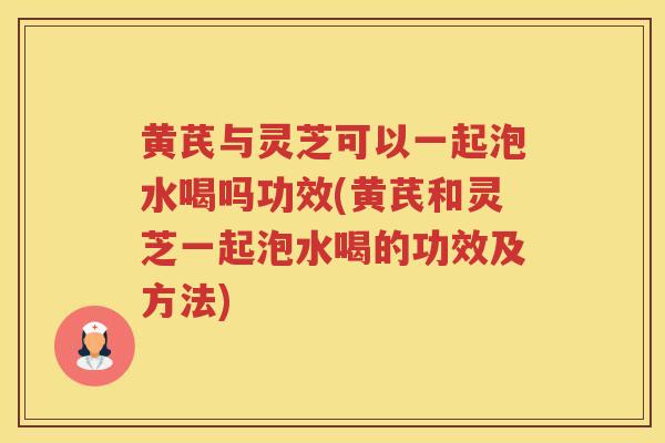 黄芪与灵芝可以一起泡水喝吗功效(黄芪和灵芝一起泡水喝的功效及方法)