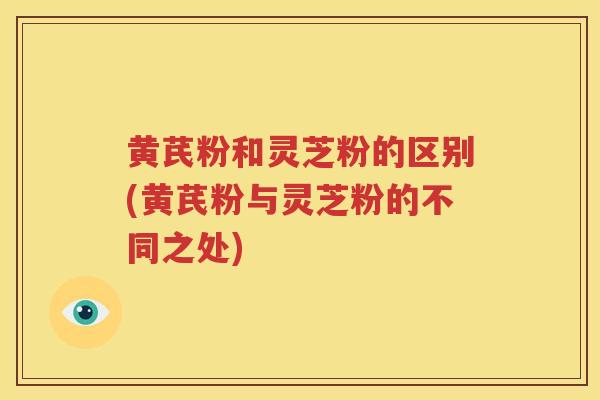 黄芪粉和灵芝粉的区别(黄芪粉与灵芝粉的不同之处)