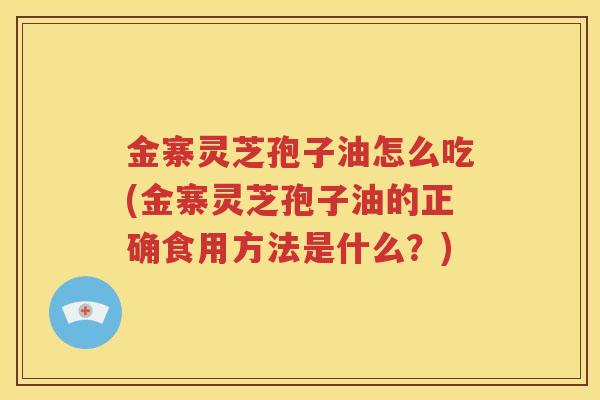 金寨灵芝孢子油怎么吃(金寨灵芝孢子油的正确食用方法是什么？)