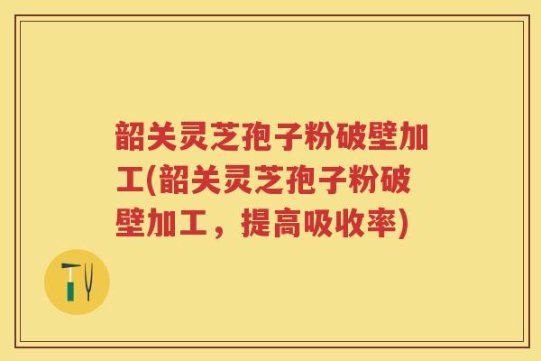 韶关灵芝孢子粉破壁加工(韶关灵芝孢子粉破壁加工，提高吸收率)
