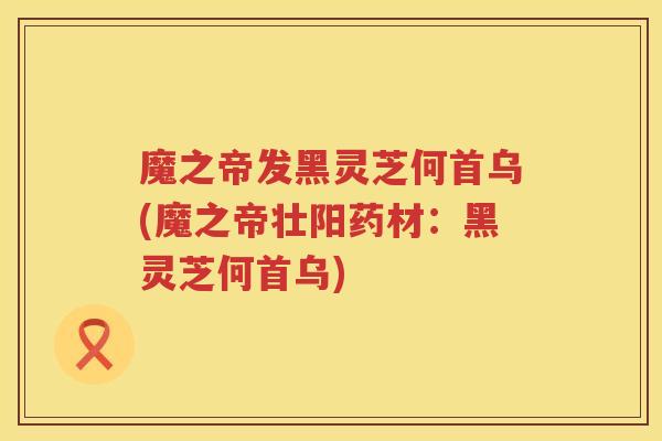 魔之帝发黑灵芝何首乌(魔之帝壮阳药材：黑灵芝何首乌)