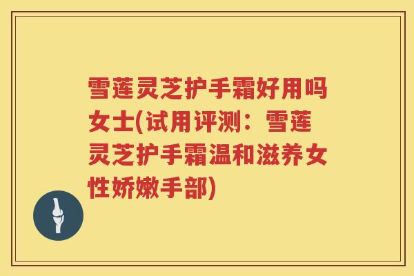 雪莲灵芝护手霜好用吗女士(试用评测：雪莲灵芝护手霜温和滋养女性娇嫩手部)