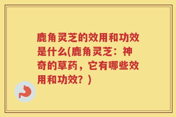 鹿角灵芝的效用和功效是什么(鹿角灵芝：神奇的草药，它有哪些效用和功效？)