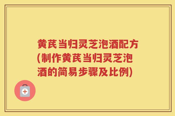黄芪当归灵芝泡酒配方(制作黄芪当归灵芝泡酒的简易步骤及比例)