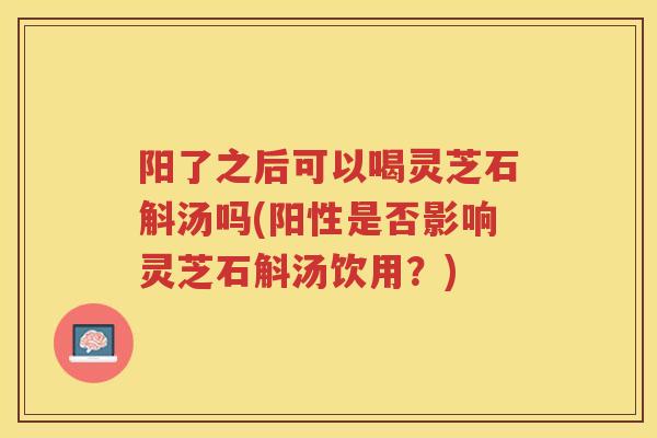 阳了之后可以喝灵芝石斛汤吗(阳性是否影响灵芝石斛汤饮用?) 阳了之后可以喝灵芝石斛汤吗(阳性是否影响灵芝石斛汤饮用?)