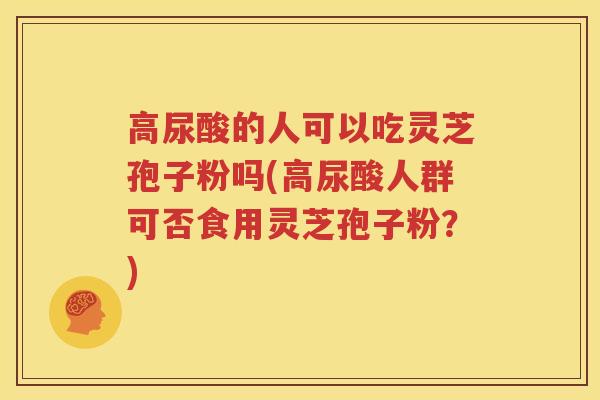 高尿酸的人可以吃灵芝孢子粉吗(高尿酸人群可否食用灵芝孢子粉？)