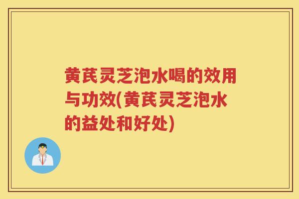 黄芪灵芝泡水喝的效用与功效(黄芪灵芝泡水的益处和好处) 黄芪灵芝泡水喝的效用与功效(黄芪灵芝泡水的益处和好处)