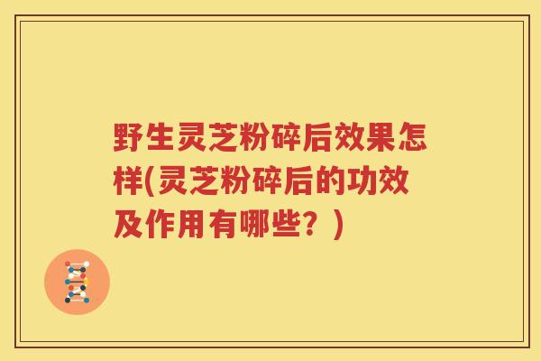 野生灵芝粉碎后效果怎样(灵芝粉碎后的功效及作用有哪些？)