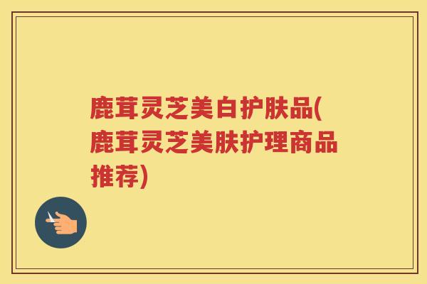 鹿茸灵芝美白护肤品(鹿茸灵芝美肤护理商品推荐)