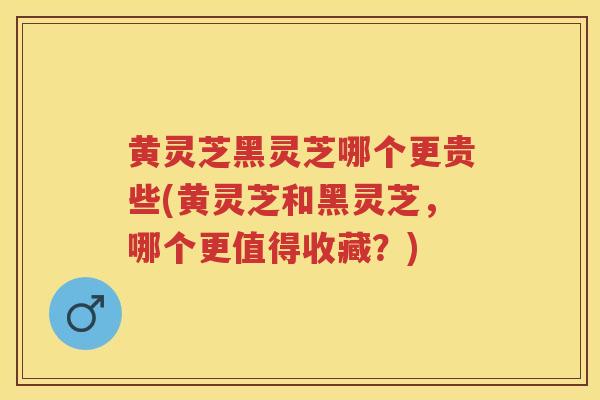 黄灵芝黑灵芝哪个更贵些(黄灵芝和黑灵芝，哪个更值得收藏？)