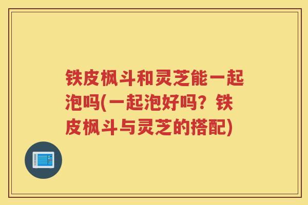 铁皮枫斗和灵芝能一起泡吗(一起泡好吗？铁皮枫斗与灵芝的搭配)