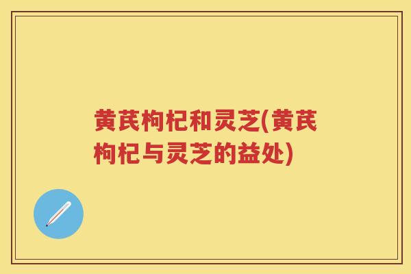 黄芪枸杞和灵芝(黄芪枸杞与灵芝的益处)