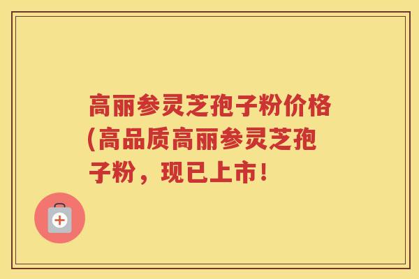 高丽参灵芝孢子粉价格(高品质高丽参灵芝孢子粉，现已上市！