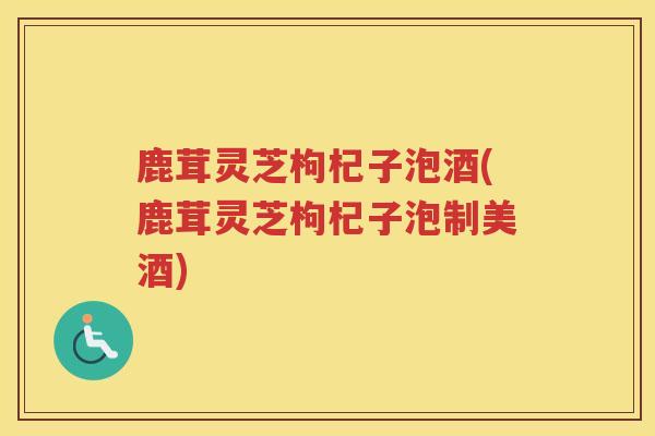 鹿茸灵芝枸杞子泡酒(鹿茸灵芝枸杞子泡制美酒)