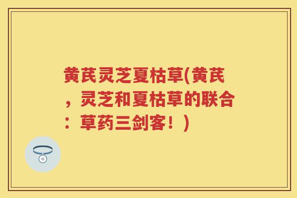 黄芪灵芝夏枯草(黄芪，灵芝和夏枯草的联合：草药三剑客！)