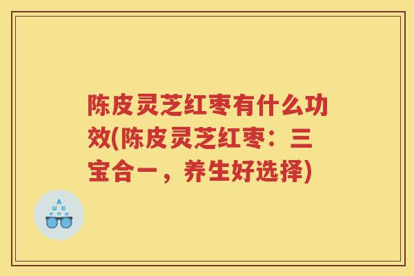 陈皮灵芝红枣有什么功效(陈皮灵芝红枣：三宝合一，养生好选择)