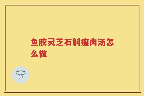 鱼胶灵芝石斛瘦肉汤怎么做 鱼胶灵芝石斛瘦肉汤怎么做