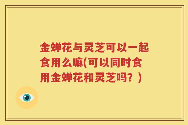 金蝉花与灵芝可以一起食用么嘛(可以同时食用金蝉花和灵芝吗？)