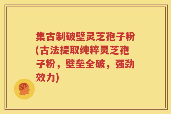 集古制破壁灵芝孢子粉(古法提取纯粹灵芝孢子粉，壁垒全破，强劲效力)