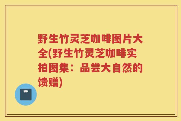野生竹灵芝咖啡图片大全(野生竹灵芝咖啡实拍图集：品尝大自然的馈赠)