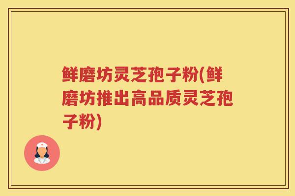 鲜磨坊灵芝孢子粉(鲜磨坊推出高品质灵芝孢子粉)