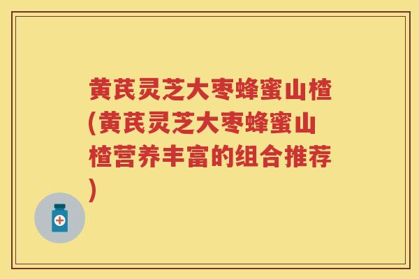 黄芪灵芝大枣蜂蜜山楂(黄芪灵芝大枣蜂蜜山楂营养丰富的组合推荐)