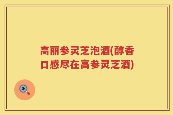高丽参灵芝泡酒(醇香口感尽在高参灵芝酒)