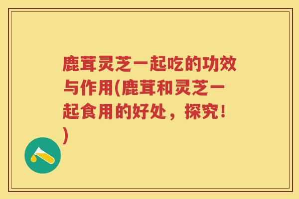 鹿茸灵芝一起吃的功效与作用(鹿茸和灵芝一起食用的好处，探究！)